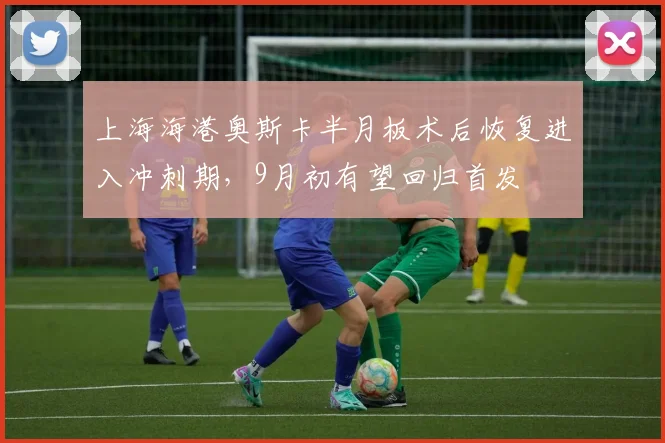 上海海港奥斯卡半月板术后恢复进入冲刺期，9月初有望回归首发
