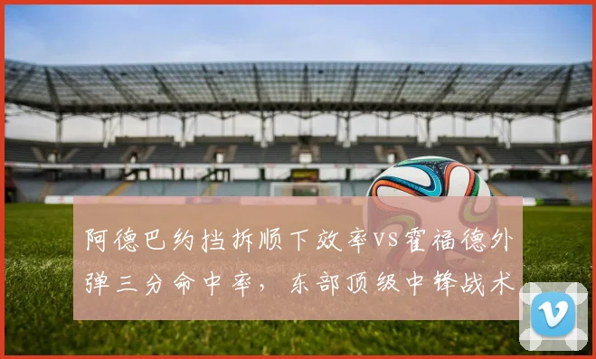 阿德巴约挡拆顺下效率vs霍福德外弹三分命中率，东部顶级中锋战术适应性对比