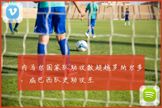 内马尔国家队助攻数超越罗纳尔多，成巴西队史助攻王